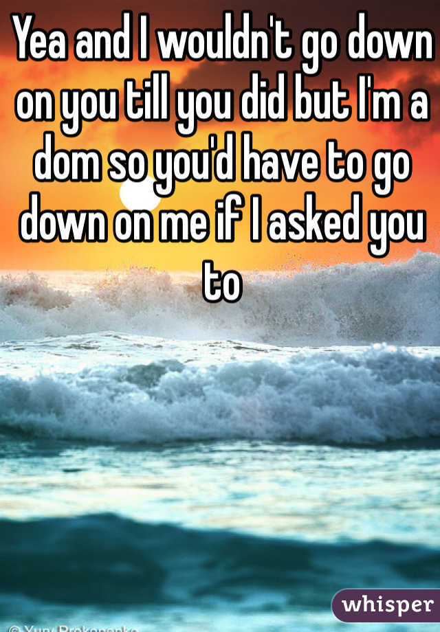 Yea and I wouldn't go down on you till you did but I'm a dom so you'd have to go down on me if I asked you to