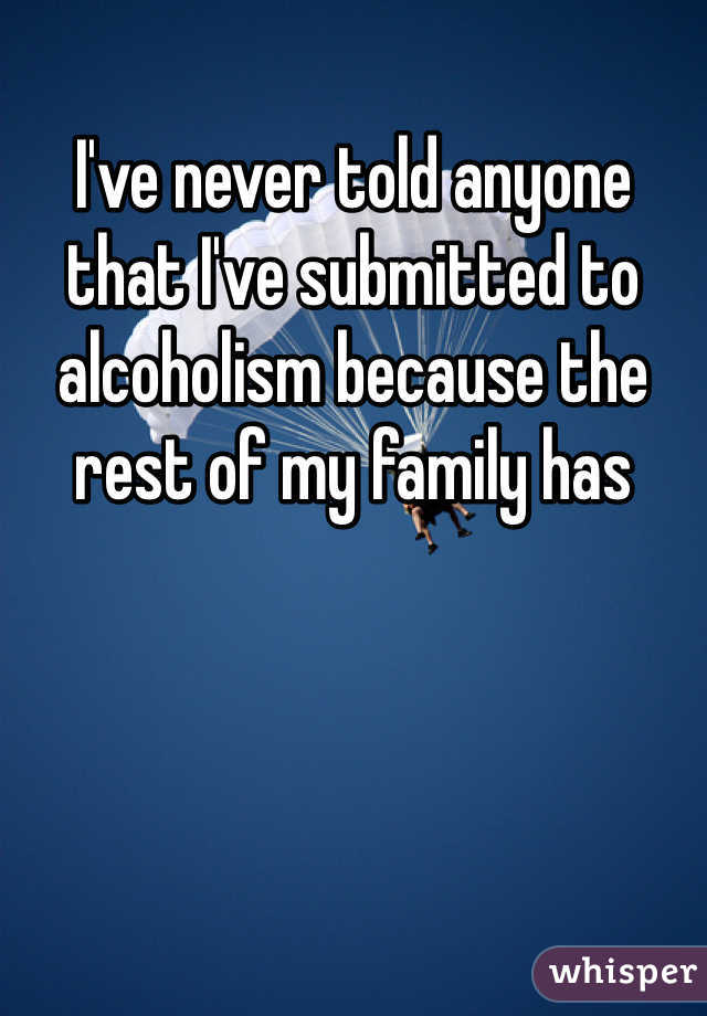 I've never told anyone that I've submitted to alcoholism because the rest of my family has