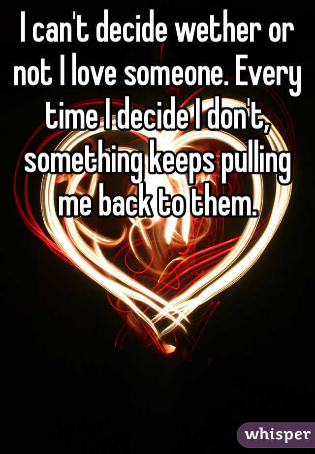 I can't decide wether or not I love someone. Every time I decide I don't, something keeps pulling me back to them.