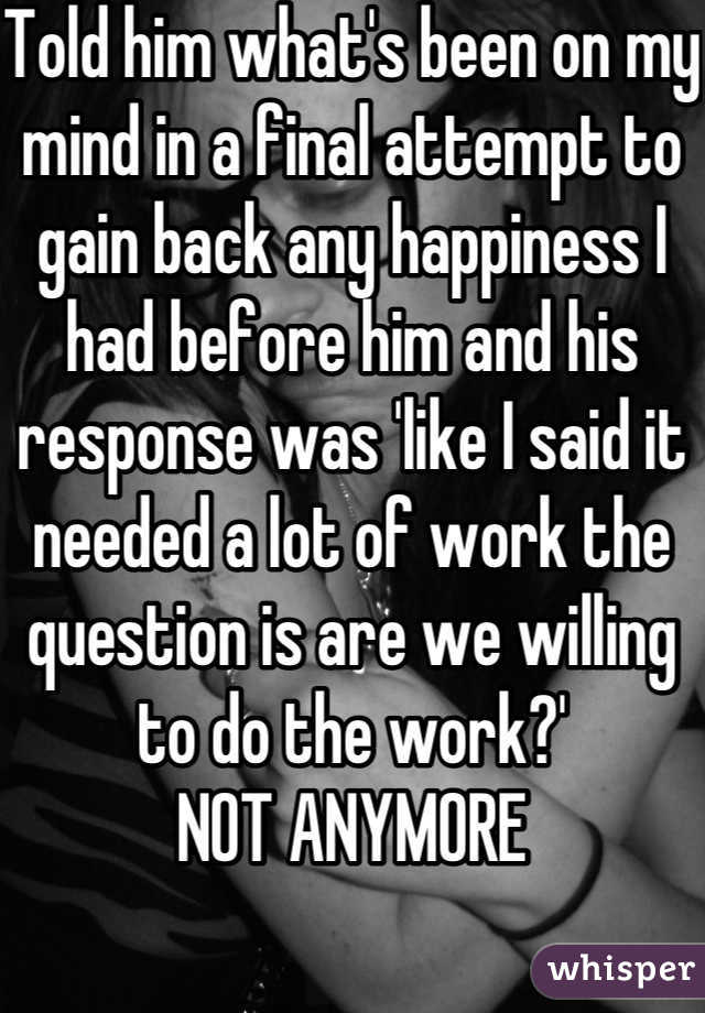 Told him what's been on my mind in a final attempt to gain back any happiness I had before him and his response was 'like I said it needed a lot of work the question is are we willing to do the work?'
 NOT ANYMORE 
