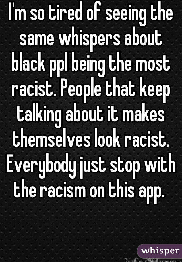 I'm so tired of seeing the same whispers about black ppl being the most racist. People that keep talking about it makes themselves look racist. Everybody just stop with the racism on this app. 