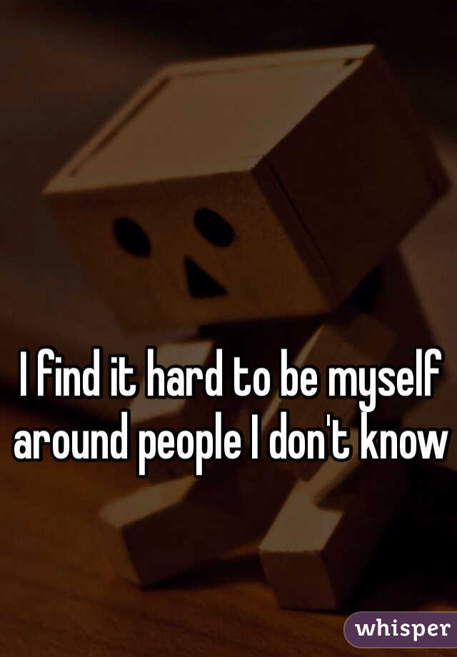 I find it hard to be myself around people I don't know