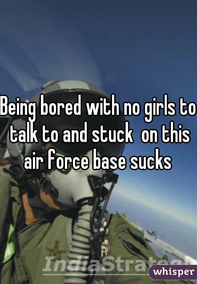 Being bored with no girls to talk to and stuck  on this air force base sucks 