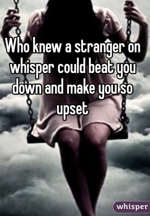 Who knew a stranger on whisper could beat you down and make you so upset
