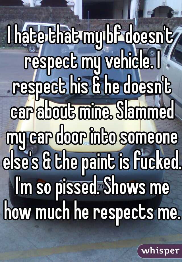 I hate that my bf doesn't respect my vehicle. I respect his & he doesn't car about mine. Slammed my car door into someone else's & the paint is fucked. I'm so pissed. Shows me how much he respects me.