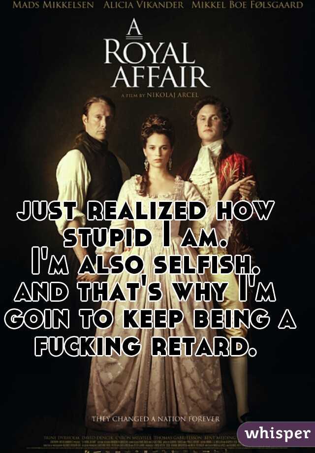 just realized how stupid I am. 
I'm also selfish. 
and that's why I'm goin to keep being a fucking retard. 