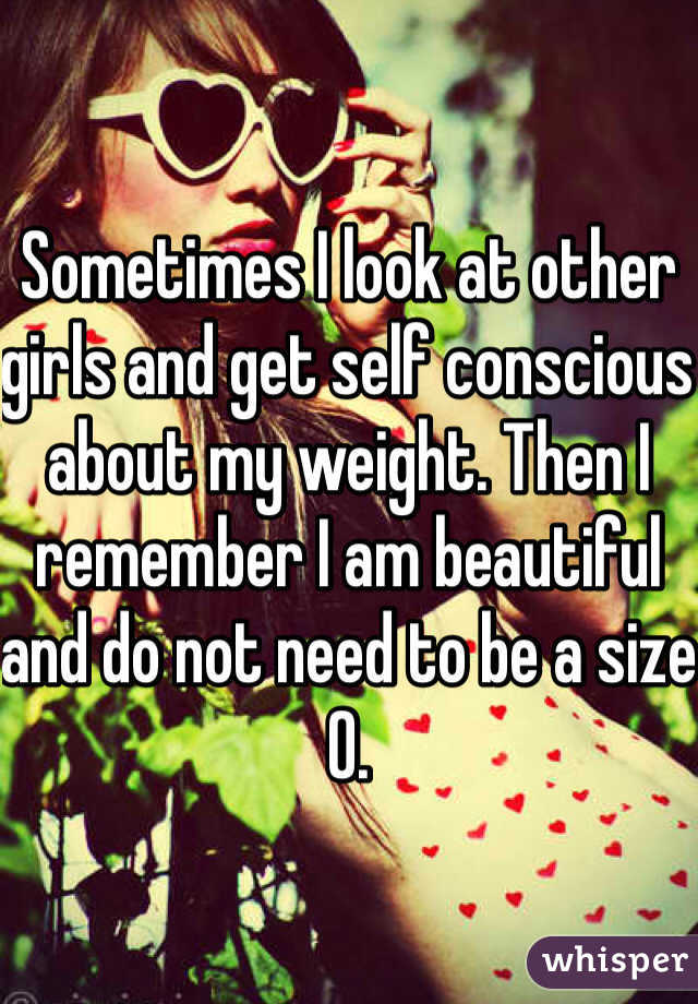 Sometimes I look at other girls and get self conscious about my weight. Then I remember I am beautiful and do not need to be a size 0. 