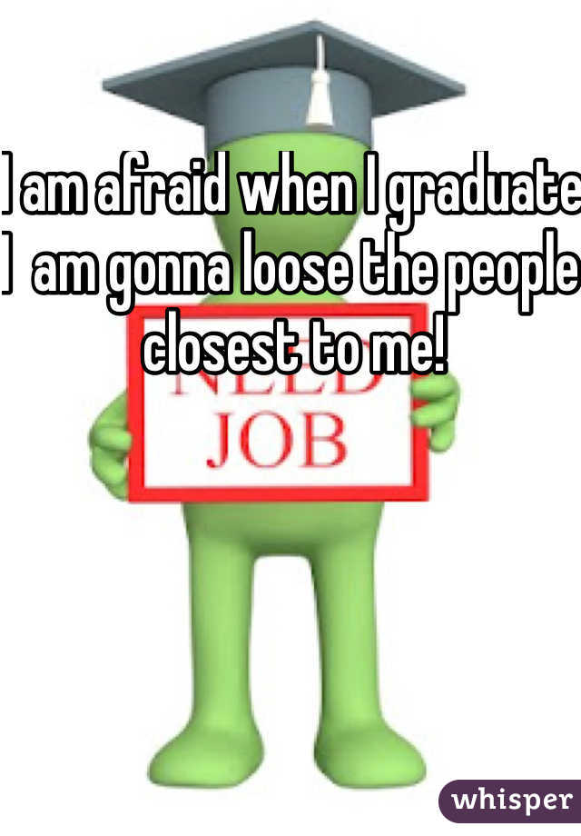 I am afraid when I graduate I  am gonna loose the people closest to me!
