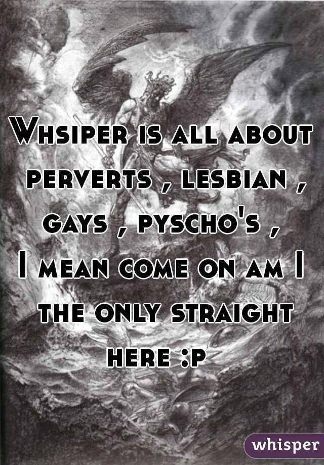 
Whsiper is all about perverts , lesbian , gays , pyscho's , 

I mean come on am I the only straight here :p  