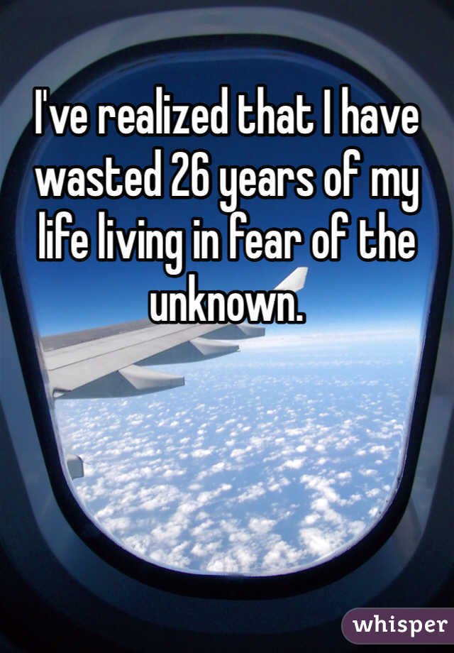 I've realized that I have wasted 26 years of my life living in fear of the unknown.