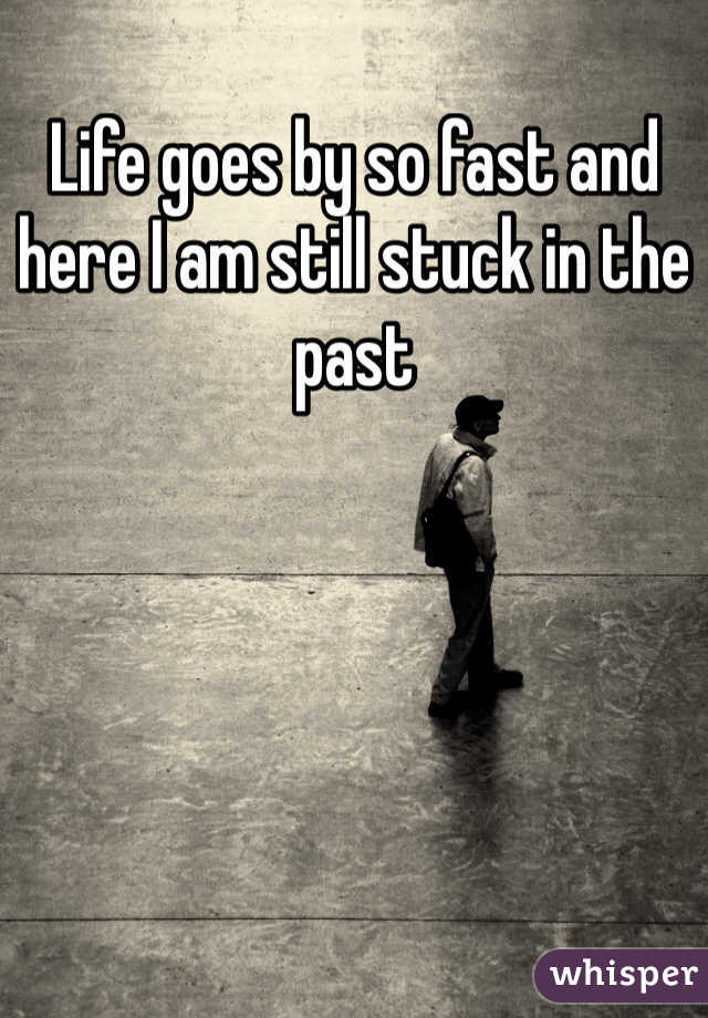 Life goes by so fast and here I am still stuck in the past