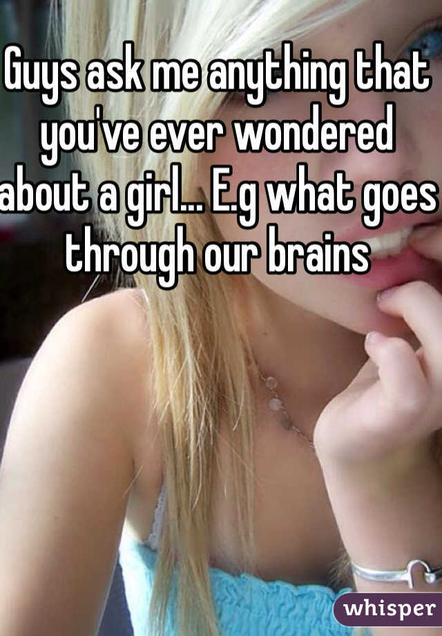 Guys ask me anything that you've ever wondered about a girl... E.g what goes through our brains 