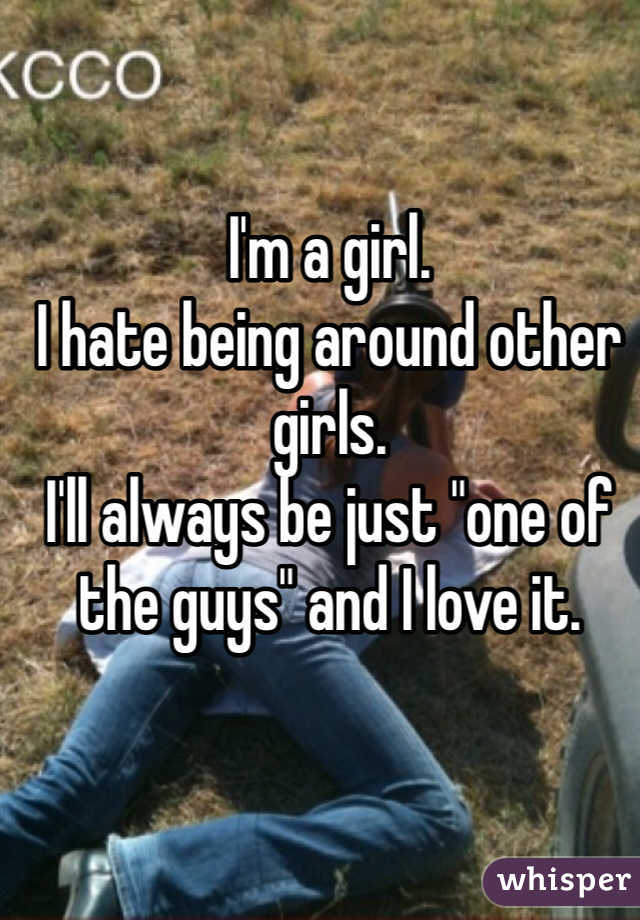 I'm a girl.
I hate being around other girls.
I'll always be just "one of the guys" and I love it.