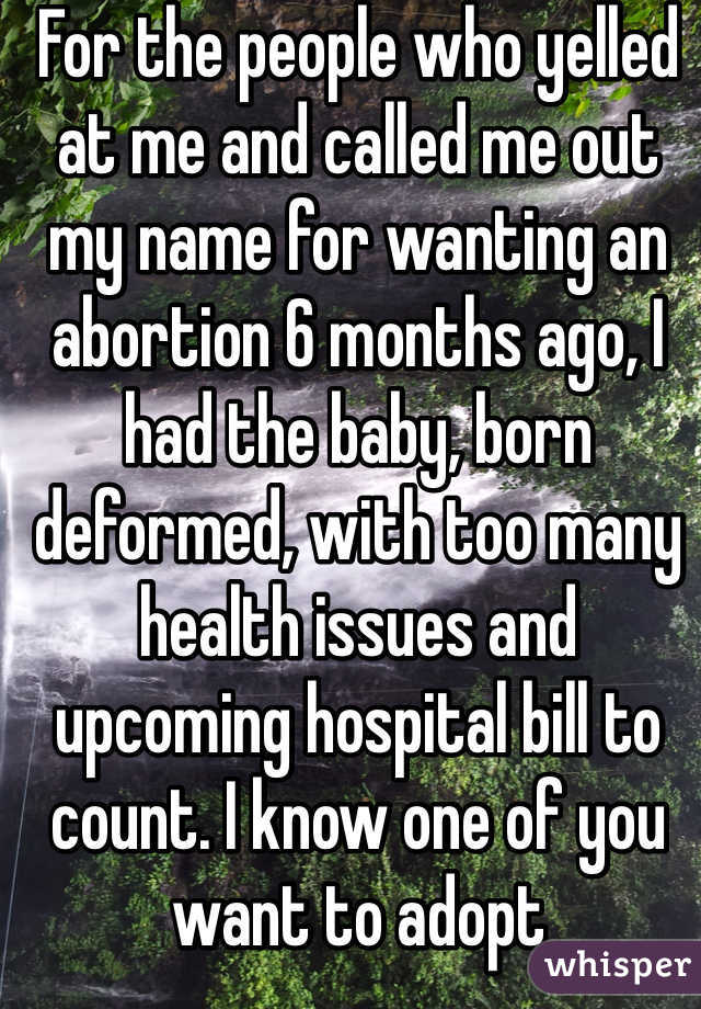For the people who yelled at me and called me out my name for wanting an abortion 6 months ago, I had the baby, born deformed, with too many health issues and upcoming hospital bill to count. I know one of you want to adopt