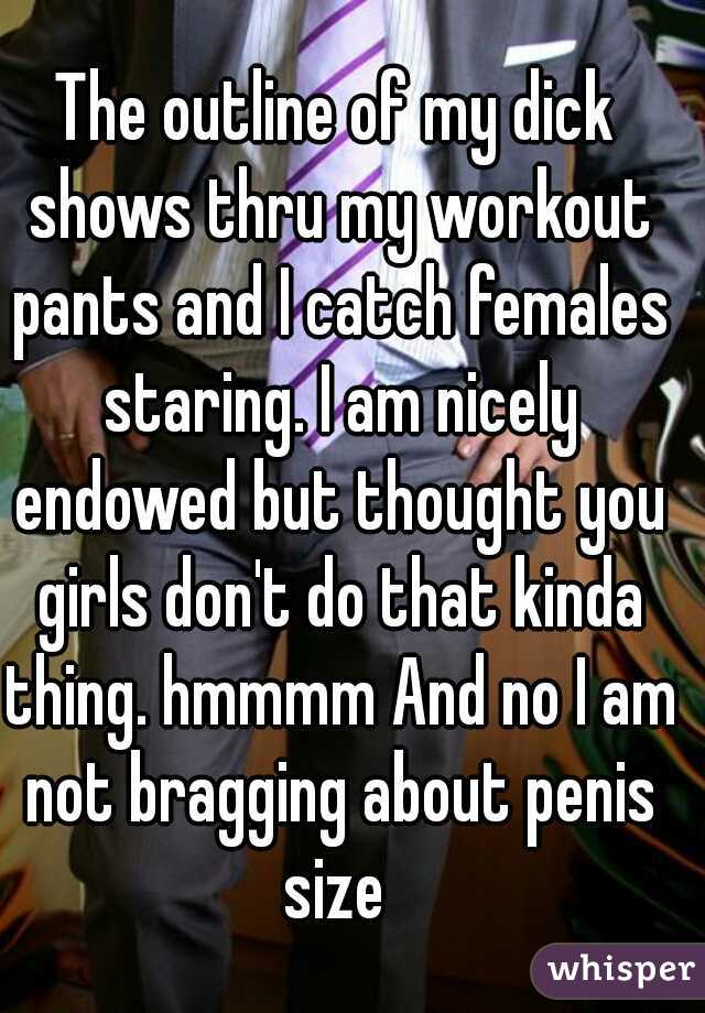 The outline of my dick shows thru my workout pants and I catch females staring. I am nicely endowed but thought you girls don't do that kinda thing. hmmmm And no I am not bragging about penis size 
