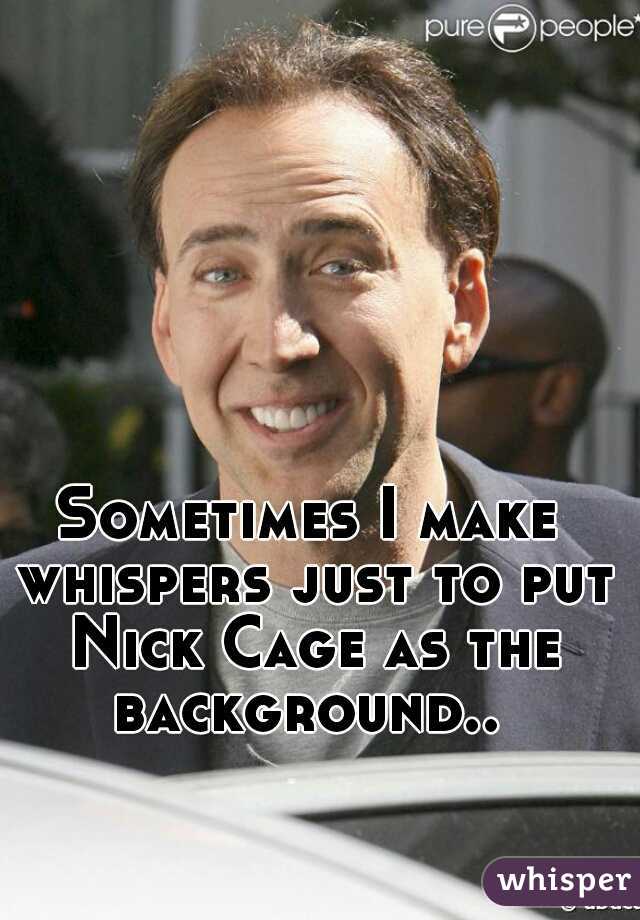 Sometimes I make whispers just to put Nick Cage as the background.. 