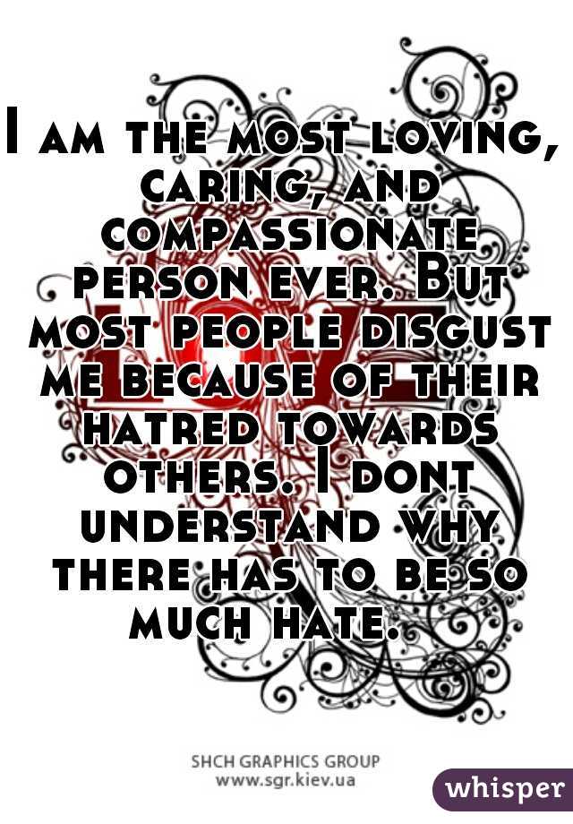 I am the most loving, caring, and compassionate person ever. But most people disgust me because of their hatred towards others. I dont understand why there has to be so much hate.   