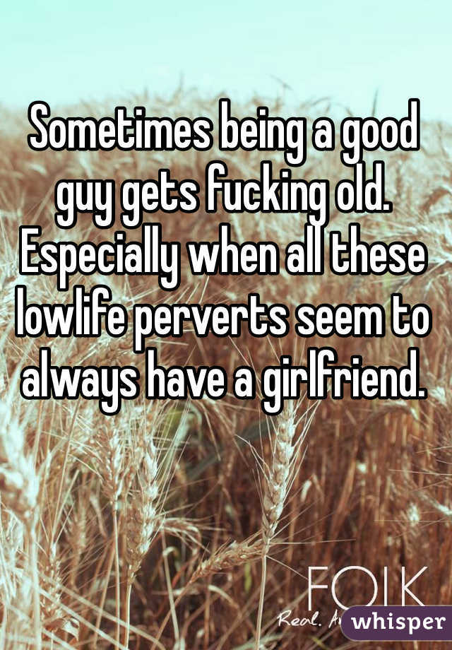 Sometimes being a good guy gets fucking old. Especially when all these lowlife perverts seem to always have a girlfriend.