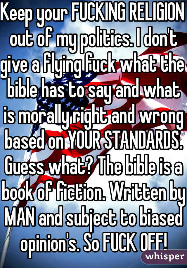 Keep your FUCKING RELIGION out of my politics. I don't give a flying fuck what the bible has to say and what is morally right and wrong based on YOUR STANDARDS. Guess what? The bible is a book of fiction. Written by MAN and subject to biased opinion's. So FUCK OFF!  
