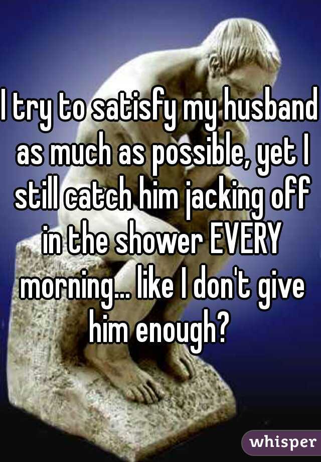 I try to satisfy my husband as much as possible, yet I still catch him jacking off in the shower EVERY morning... like I don't give him enough? 