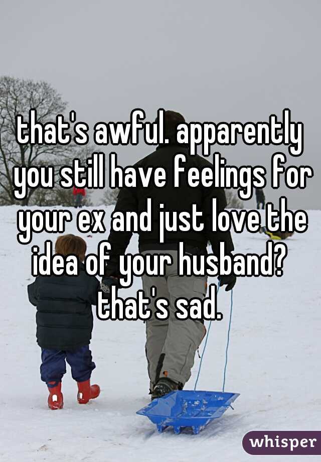 that's awful. apparently you still have feelings for your ex and just love the idea of your husband?  that's sad. 