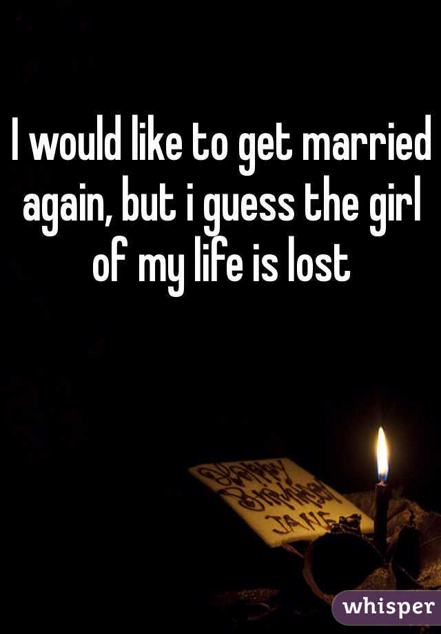 I would like to get married again, but i guess the girl of my life is lost 