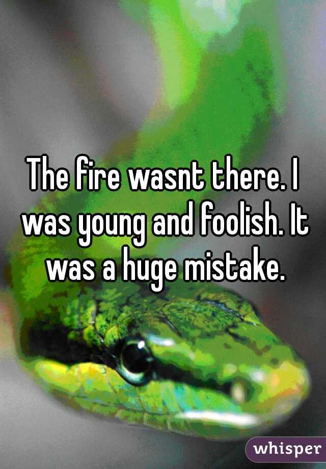 The fire wasnt there. I was young and foolish. It was a huge mistake.