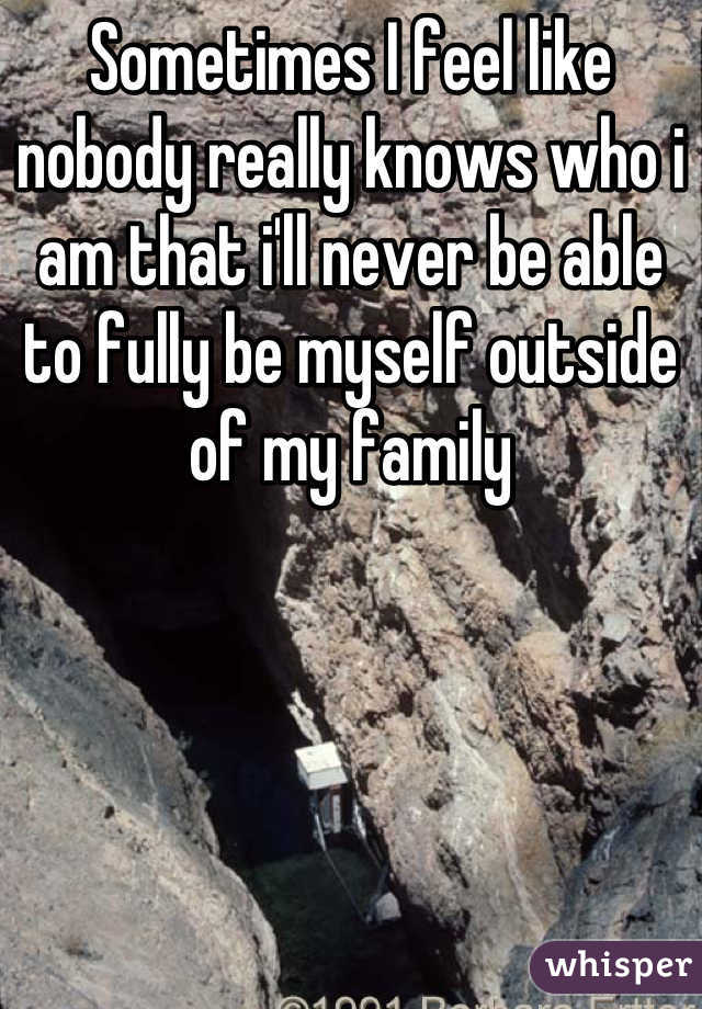Sometimes I feel like nobody really knows who i am that i'll never be able to fully be myself outside of my family