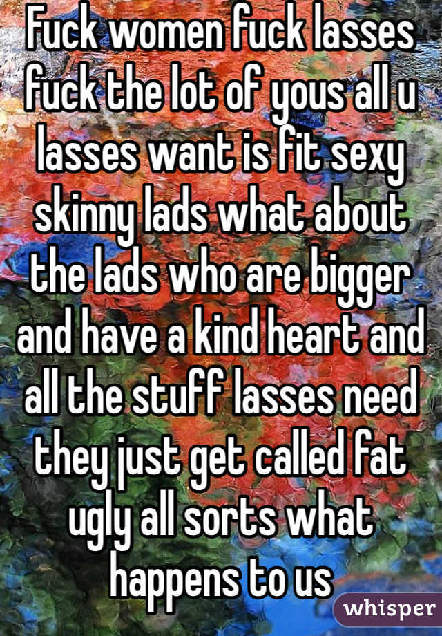 Fuck women fuck lasses fuck the lot of yous all u lasses want is fit sexy skinny lads what about the lads who are bigger and have a kind heart and all the stuff lasses need they just get called fat ugly all sorts what happens to us 
