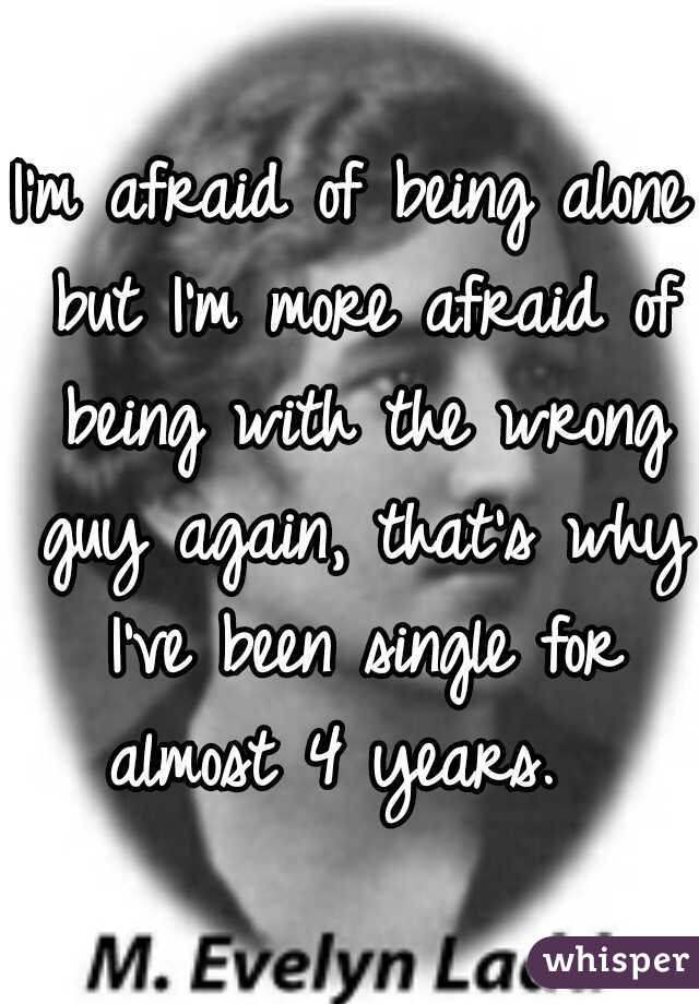 I'm afraid of being alone but I'm more afraid of being with the wrong guy again, that's why I've been single for almost 4 years.  