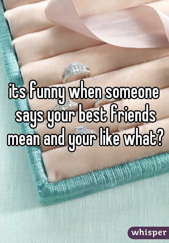 its funny when someone says your best friends mean and your like what?