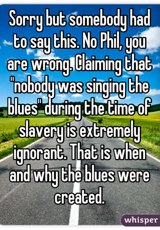 Sorry but somebody had to say this. No Phil, you are wrong. Claiming that "nobody was singing the blues" during the time of slavery is extremely ignorant. That is when and why the blues were created.