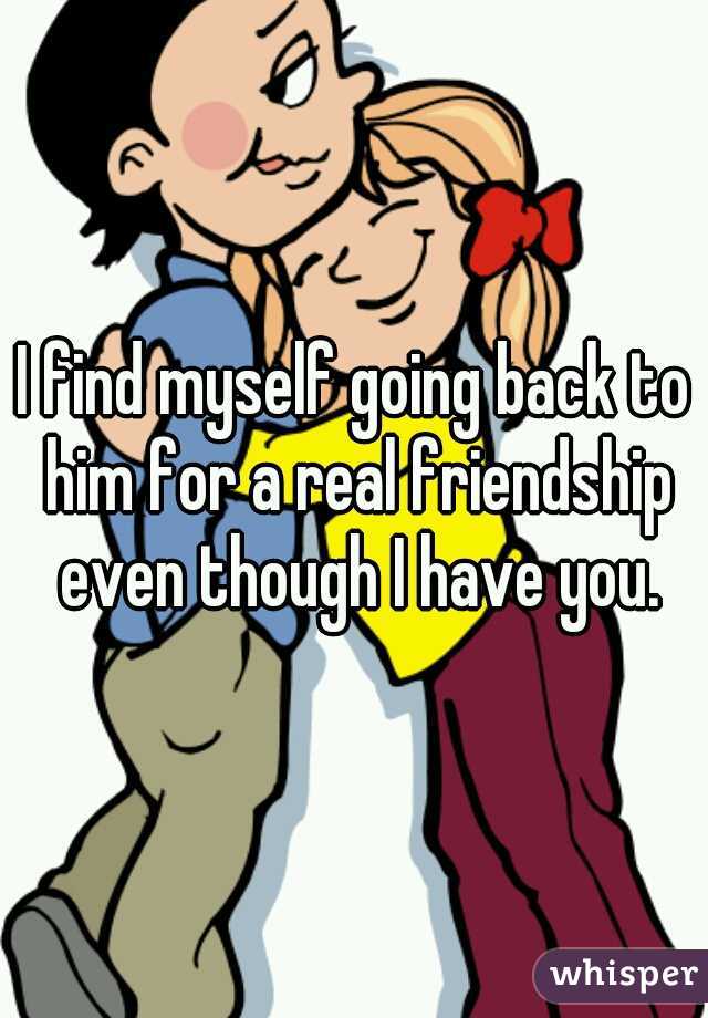 I find myself going back to him for a real friendship even though I have you.