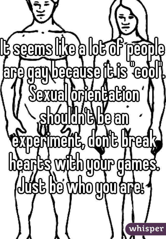 It seems like a lot of people are gay because it is "cool". Sexual orientation shouldn't be an experiment, don't break hearts with your games. Just be who you are.  