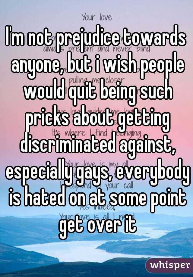 I'm not prejudice towards anyone, but i wish people would quit being such pricks about getting discriminated against, especially gays, everybody is hated on at some point get over it