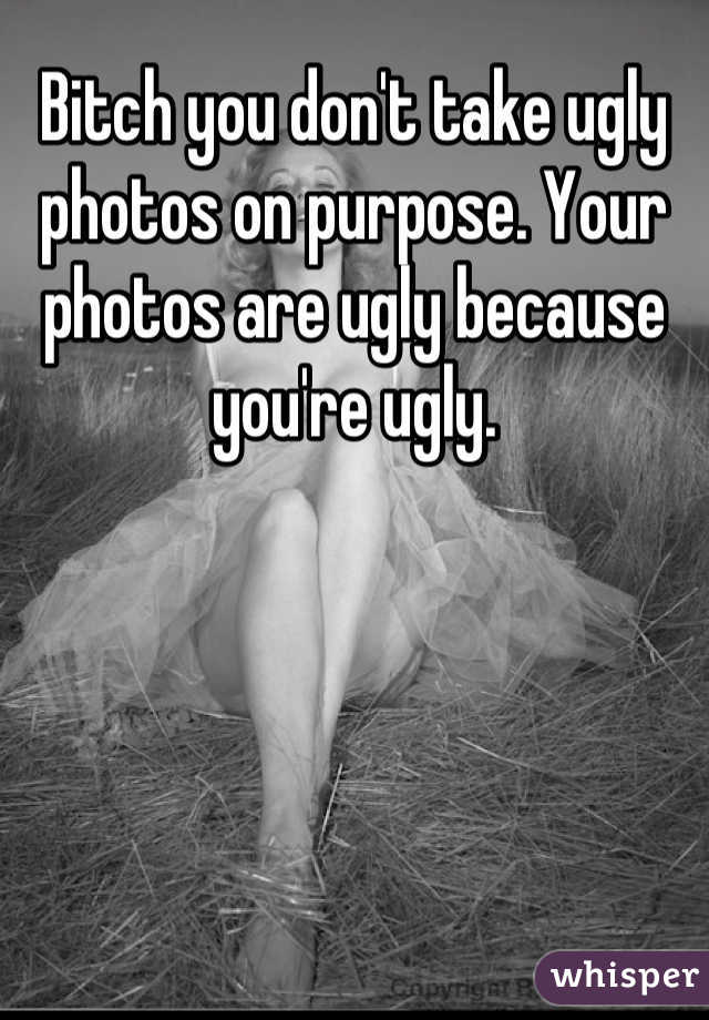 Bitch you don't take ugly photos on purpose. Your photos are ugly because you're ugly.