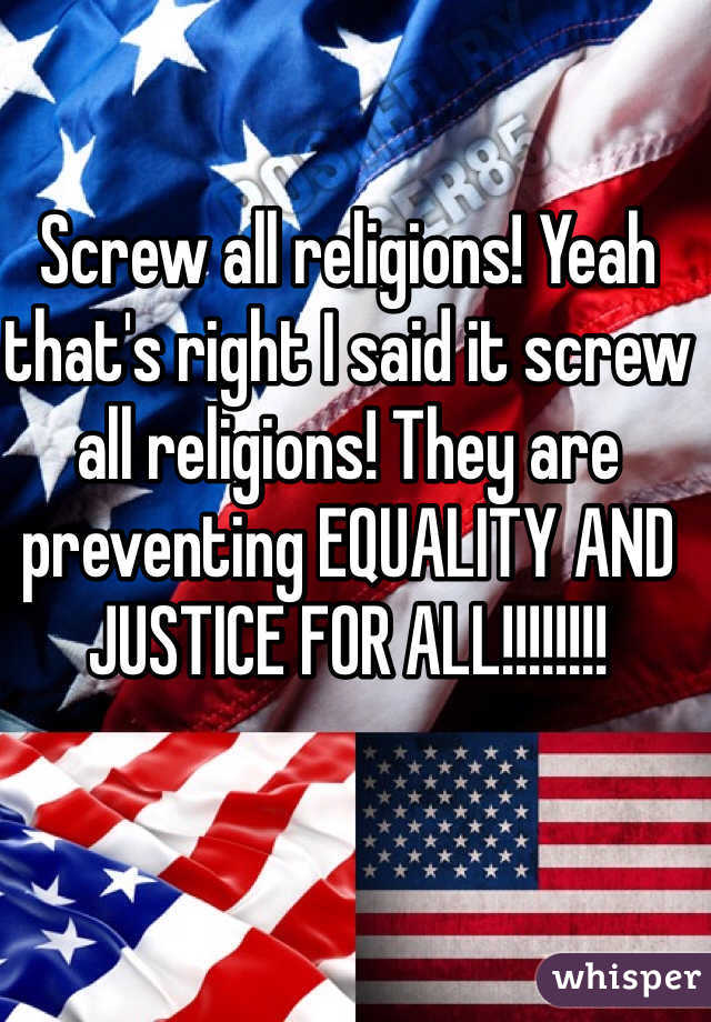 Screw all religions! Yeah that's right I said it screw all religions! They are preventing EQUALITY AND JUSTICE FOR ALL!!!!!!!!