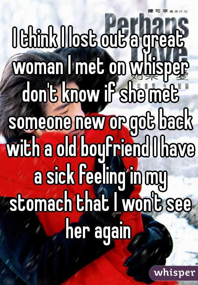 I think l lost out a great woman I met on whisper don't know if she met someone new or got back with a old boyfriend I have a sick feeling in my stomach that I won't see her again 