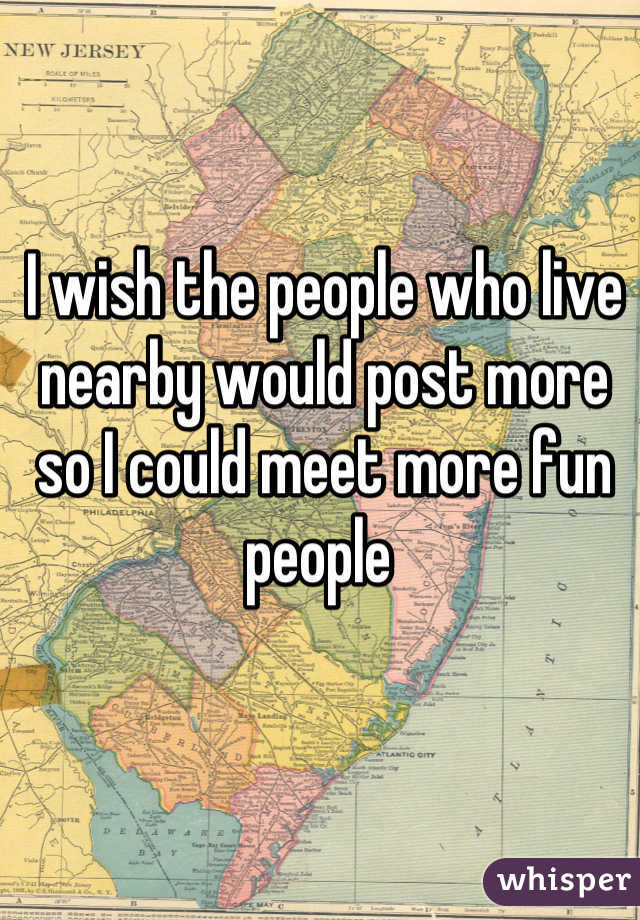 I wish the people who live nearby would post more so I could meet more fun people 