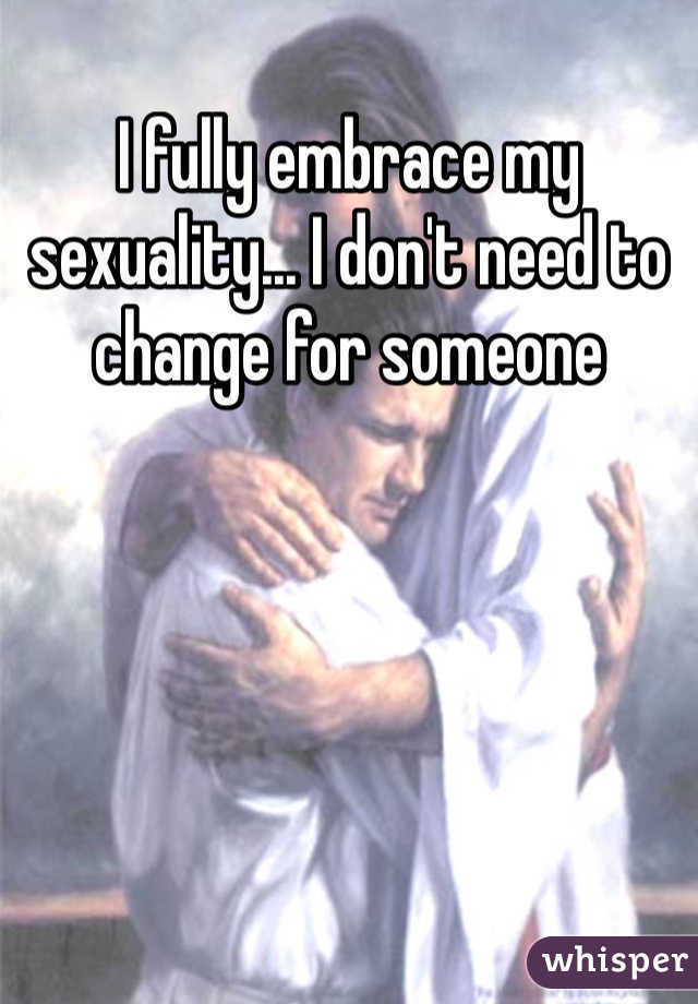 I fully embrace my sexuality... I don't need to change for someone