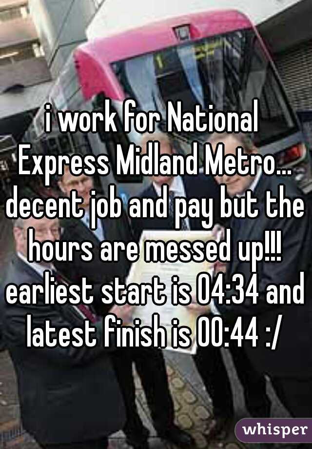 i work for National Express Midland Metro... decent job and pay but the hours are messed up!!! earliest start is 04:34 and latest finish is 00:44 :/