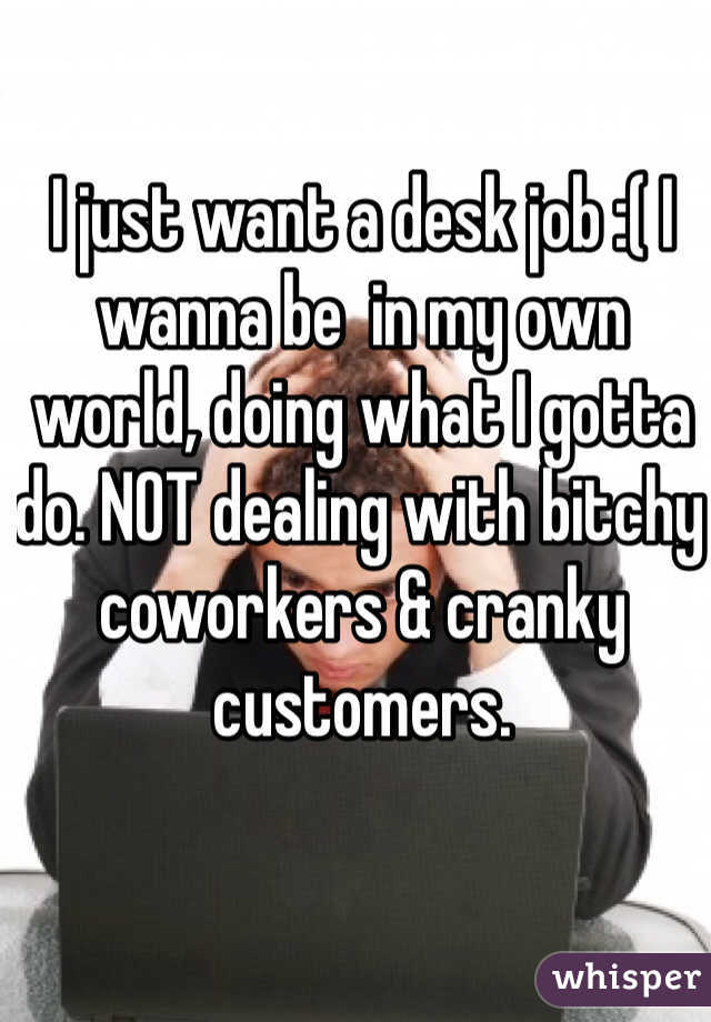 I just want a desk job :( I wanna be  in my own world, doing what I gotta do. NOT dealing with bitchy coworkers & cranky customers.