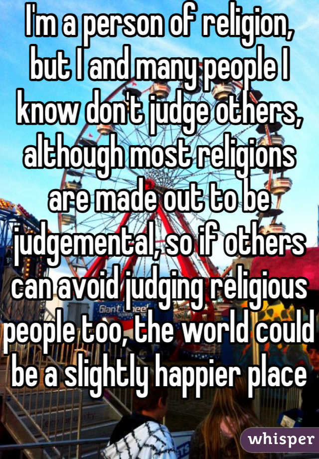 I'm a person of religion, but I and many people I know don't judge others, although most religions are made out to be judgemental, so if others can avoid judging religious people too, the world could be a slightly happier place 