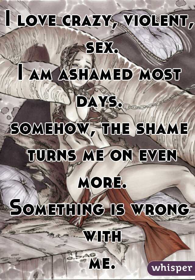 I love crazy, violent, sex.
I am ashamed most days. 
somehow, the shame turns me on even more.
Something is wrong with me...