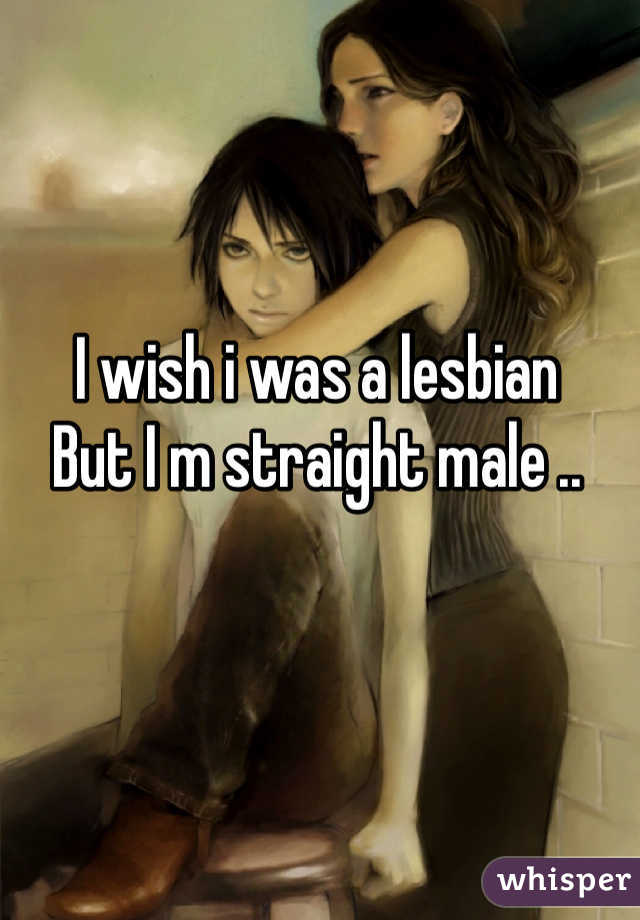I wish i was a lesbian
But I m straight male ..