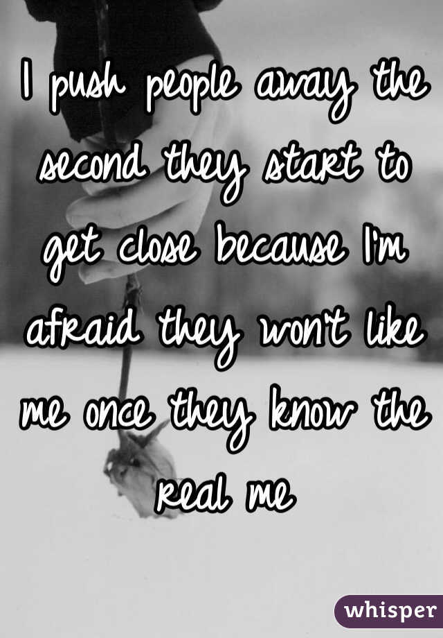 I push people away the second they start to get close because I'm afraid they won't like me once they know the real me 