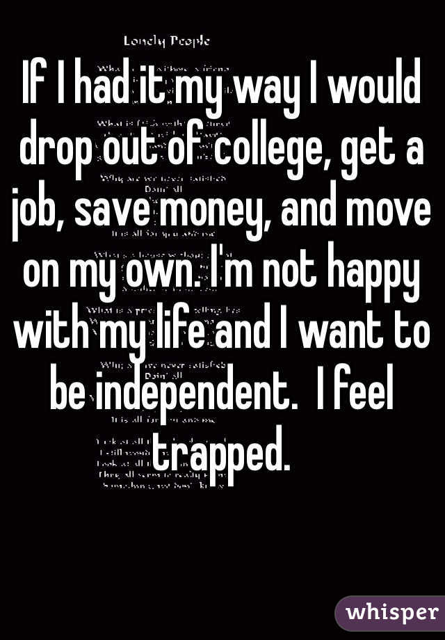 If I had it my way I would drop out of college, get a job, save money, and move on my own. I'm not happy with my life and I want to be independent.  I feel trapped. 