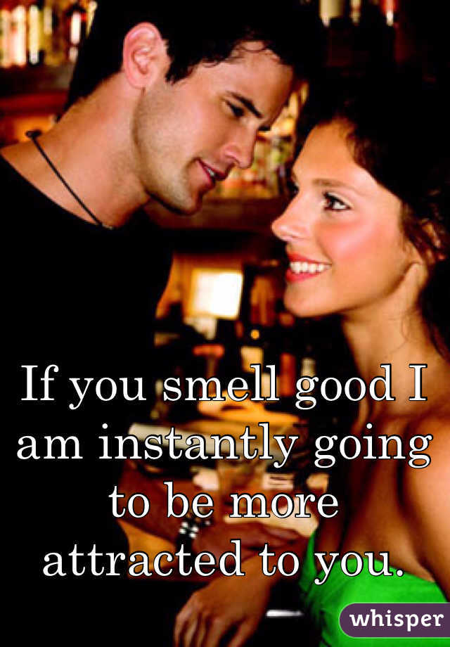 If you smell good I am instantly going to be more attracted to you. 