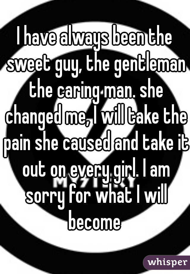I have always been the sweet guy, the gentleman the caring man. she changed me, I will take the pain she caused and take it out on every girl. I am sorry for what I will become 