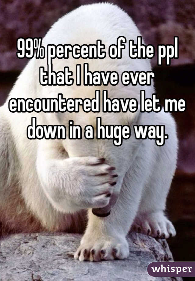 99% percent of the ppl that I have ever encountered have let me down in a huge way. 
